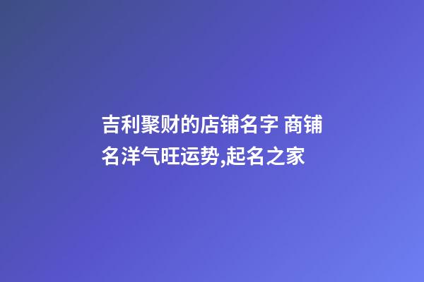 吉利聚财的店铺名字 商铺名洋气旺运势,起名之家